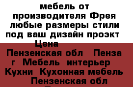 мебель от производителя Фрея-любые размеры,стили под ваш дизайн проэкт › Цена ­ 60 000 - Пензенская обл., Пенза г. Мебель, интерьер » Кухни. Кухонная мебель   . Пензенская обл.,Пенза г.